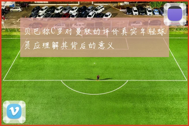 贝巴称C罗对曼联的评价真实年轻球员应理解其背后的意义