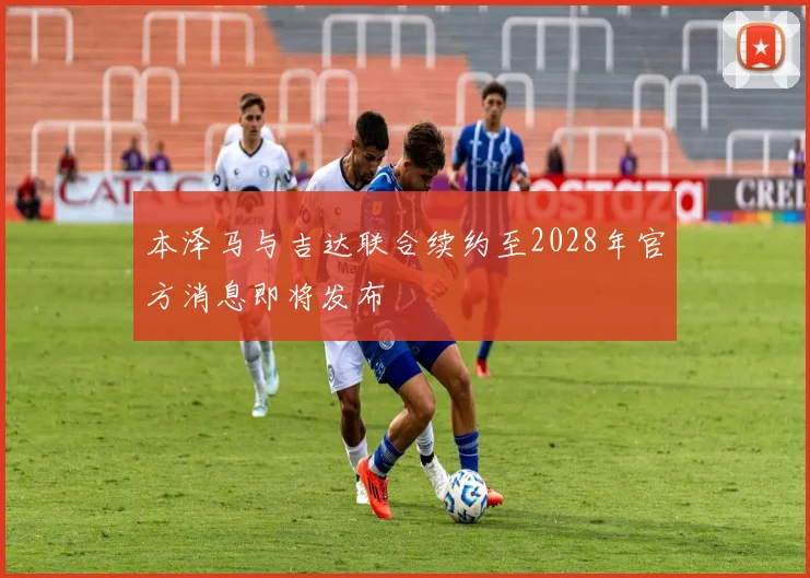 本泽马与吉达联合续约至2028年官方消息即将发布