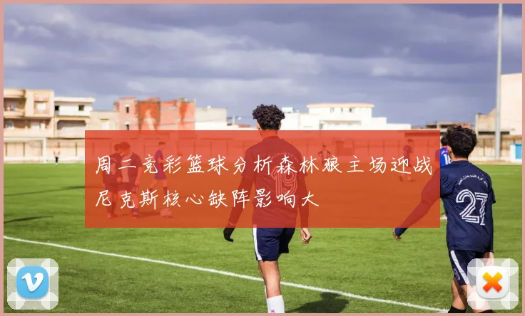 周二竞彩篮球分析森林狼主场迎战尼克斯核心缺阵影响大