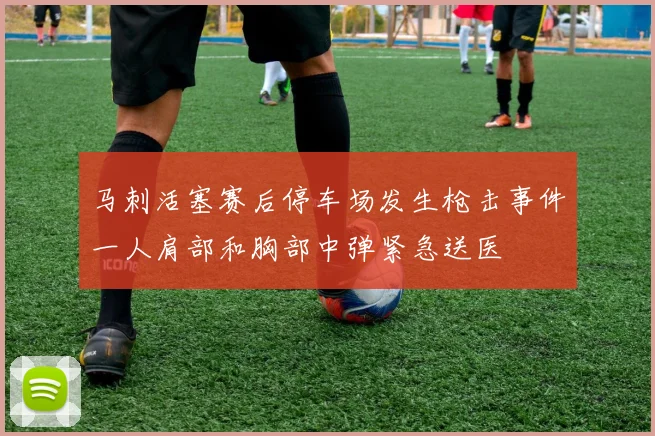 马刺活塞赛后停车场发生枪击事件一人肩部和胸部中弹紧急送医