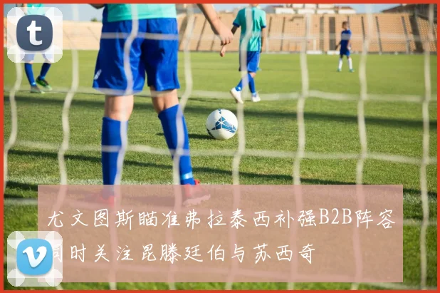 尤文图斯瞄准弗拉泰西补强B2B阵容同时关注昆滕廷伯与苏西奇