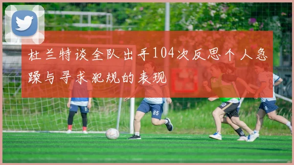 杜兰特谈全队出手104次反思个人急躁与寻求犯规的表现