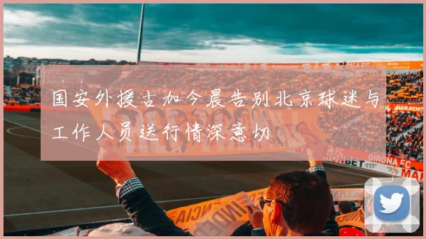 国安外援古加今晨告别北京球迷与工作人员送行情深意切