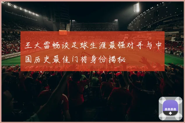 王大雷畅谈足球生涯最强对手与中国历史最佳门将身份揭秘