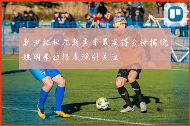 新世纪状元新秀季最高得分榜揭晓姚明弗拉格表现引关注