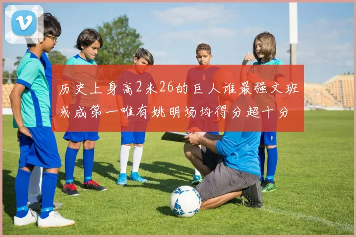 历史上身高2米26的巨人谁最强文班或成第一唯有姚明场均得分超十分