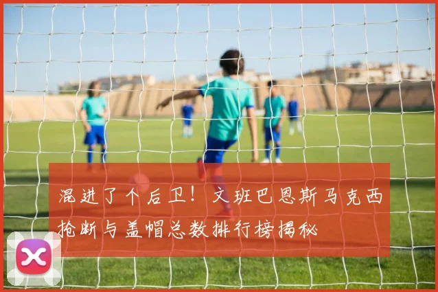 混进了个后卫！文班巴恩斯马克西抢断与盖帽总数排行榜揭秘