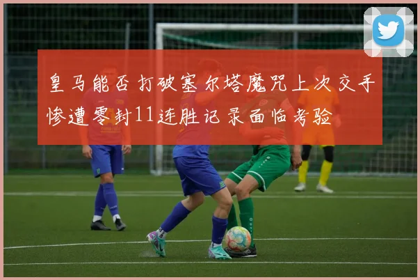 皇马能否打破塞尔塔魔咒上次交手惨遭零封11连胜记录面临考验