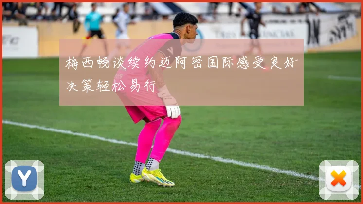 梅西畅谈续约迈阿密国际感受良好决策轻松易行