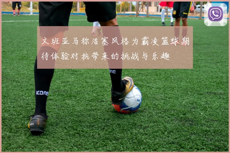 文班亚马称活塞风格为霸凌篮球期待体验对抗带来的挑战与乐趣