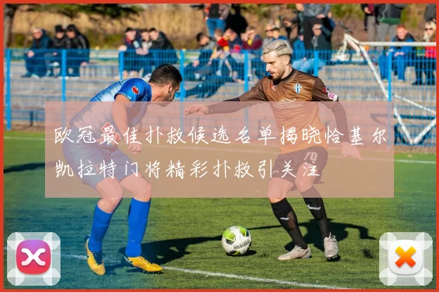 欧冠最佳扑救候选名单揭晓恰基尔凯拉特门将精彩扑救引关注