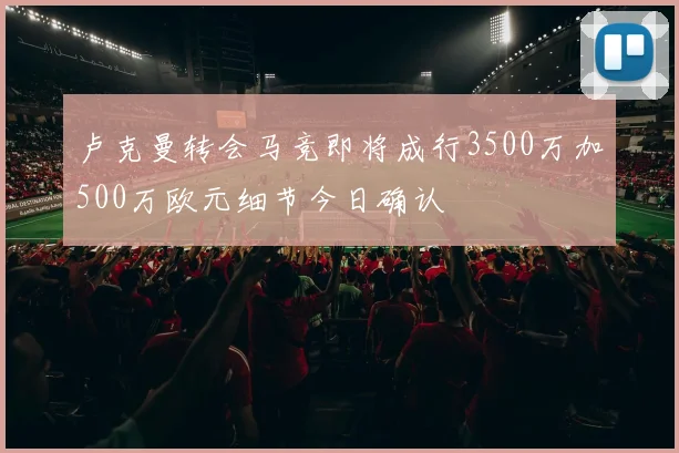 卢克曼转会马竞即将成行3500万加500万欧元细节今日确认