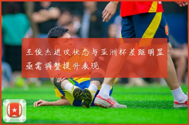 王俊杰进攻状态与亚洲杯差距明显亟需调整提升表现