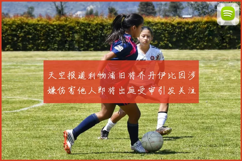 天空报道利物浦旧将乔丹伊比因涉嫌伤害他人即将出庭受审引发关注