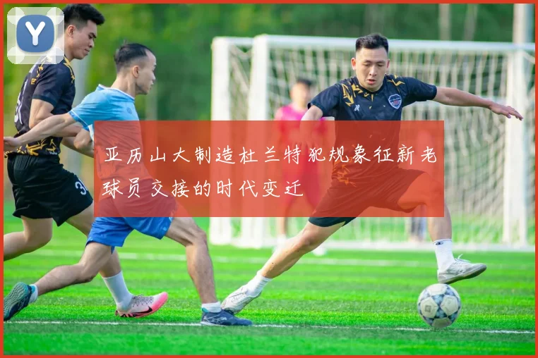 亚历山大制造杜兰特犯规象征新老球员交接的时代变迁