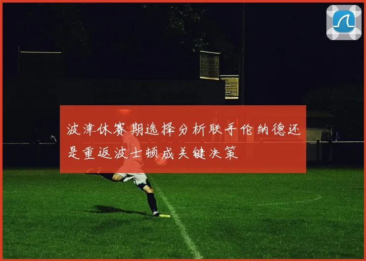 波津休赛期选择分析联手伦纳德还是重返波士顿成关键决策