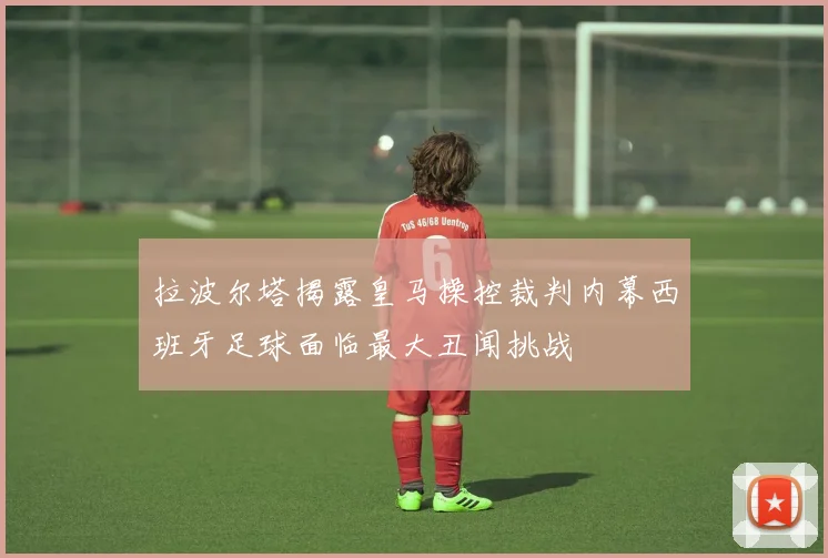 拉波尔塔揭露皇马操控裁判内幕西班牙足球面临最大丑闻挑战