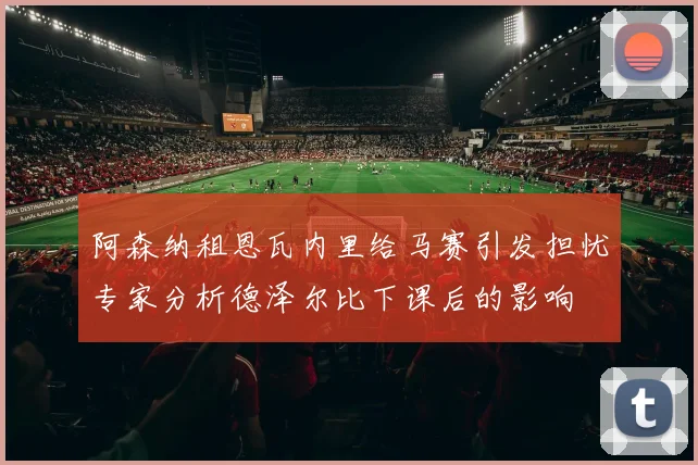 阿森纳租恩瓦内里给马赛引发担忧专家分析德泽尔比下课后的影响