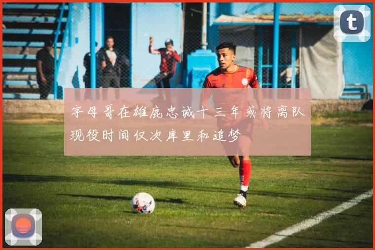 字母哥在雄鹿忠诚十三年或将离队现役时间仅次库里和追梦