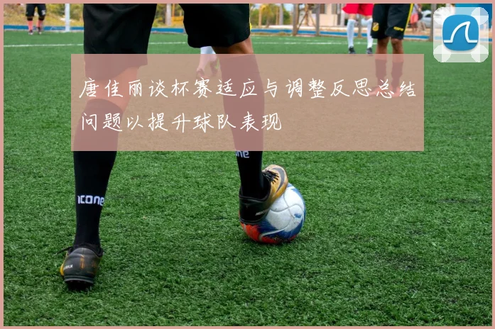 唐佳丽谈杯赛适应与调整反思总结问题以提升球队表现