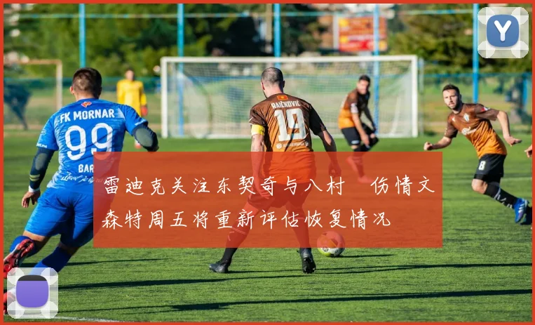 雷迪克关注东契奇与八村塁伤情文森特周五将重新评估恢复情况