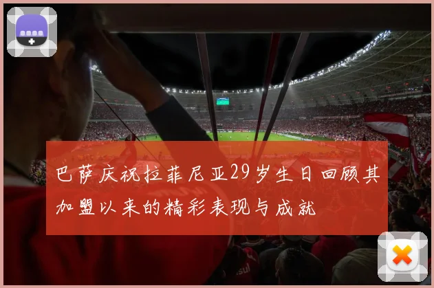 巴萨庆祝拉菲尼亚29岁生日回顾其加盟以来的精彩表现与成就