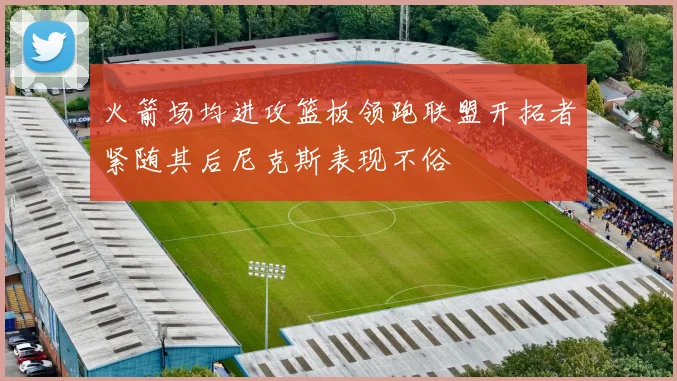 火箭场均进攻篮板领跑联盟开拓者紧随其后尼克斯表现不俗