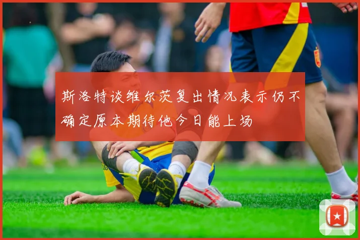 斯洛特谈维尔茨复出情况表示仍不确定原本期待他今日能上场