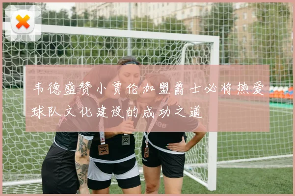韦德盛赞小贾伦加盟爵士必将热爱球队文化建设的成功之道