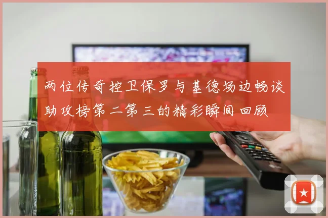 两位传奇控卫保罗与基德场边畅谈助攻榜第二第三的精彩瞬间回顾