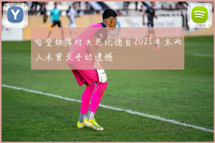 哈登缺席对决恩比德自2021年末两人未曾交手的遗憾