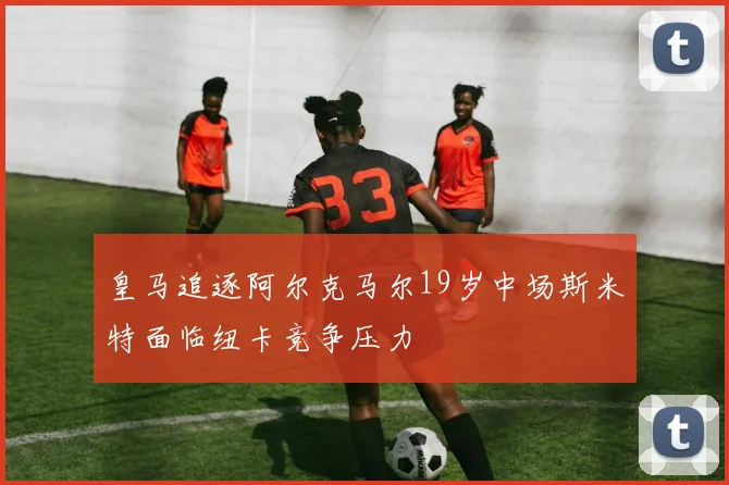 皇马追逐阿尔克马尔19岁中场斯米特面临纽卡竞争压力