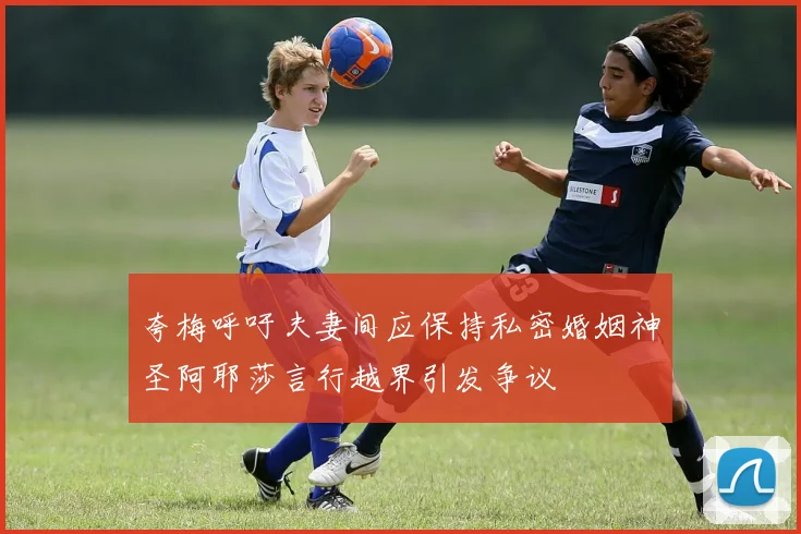 夸梅呼吁夫妻间应保持私密婚姻神圣阿耶莎言行越界引发争议
