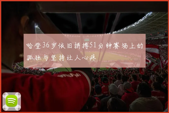 哈登36岁依旧拼搏51分钟赛场上的孤独与坚持让人心疼